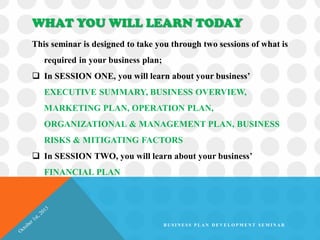 WHAT YOU WILL LEARN TODAY
This seminar is designed to take you through two sessions of what is
required in your business plan;
 In SESSION ONE, you will learn about your business’
EXECUTIVE SUMMARY, BUSINESS OVERVIEW,
MARKETING PLAN, OPERATION PLAN,
ORGANIZATIONAL & MANAGEMENT PLAN, BUSINESS
RISKS & MITIGATING FACTORS
 In SESSION TWO, you will learn about your business’
FINANCIAL PLAN
B U S I N E S S P L A N D E V E L O P M E N T S E M I N A R
 