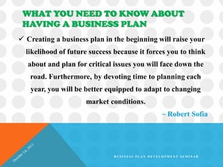 WHAT YOU NEED TO KNOW ABOUT
HAVING A BUSINESS PLAN
 Creating a business plan in the beginning will raise your
likelihood of future success because it forces you to think
about and plan for critical issues you will face down the
road. Furthermore, by devoting time to planning each
year, you will be better equipped to adapt to changing
market conditions.
~ Robert Sofia
B U S I N E S S P L A N D E V E L O P M E N T S E M I N A R
 