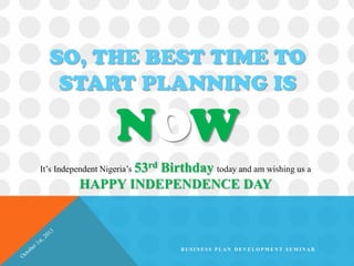 SO, THE BEST TIME TO
START PLANNING IS
NOW
It’s Independent Nigeria’s 53rd Birthday today and am wishing us a
HAPPY INDEPENDENCE DAY
B U S I N E S S P L A N D E V E L O P M E N T S E M I N A R
 