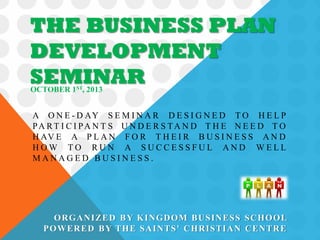 THE BUSINESS PLAN
DEVELOPMENT
SEMINAR
A O N E - D AY S E M I N A R D E S I G N E D T O H E L P
PA RT I C I PA N T S U N D E R S TA N D T H E N E E D T O
H AV E A P L A N F O R T H E I R B U S I N E S S A N D
H O W T O R U N A S U C C E S S F U L A N D W E L L
M A N A G E D B U S I N E S S .
ORGANIZED BY KINGDOM BUSINESS SCHOOL
POWERED BY THE SAINTS' CHRISTIAN CENTRE
OCTOBER 1ST, 2013
 