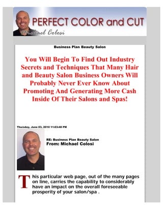 Business Plan Beauty Salon


   You Will Begin To Find Out Industry
  Secrets and Techniques That Many Hair
  and Beauty Salon Business Owners Will
     Probably Never Ever Know About
   Promoting And Generating More Cash
      Inside Of Their Salons and Spas!


Thursday, June 03, 2010 11:03:48 PM




                    RE: Business Plan Beauty Salon
                    From: Michael Colosi




          his particular web page, out of the many pages
          on line, carries the capability to considerably
          have an impact on the overall foreseeable
          prosperity of your salon/spa .
 