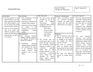 8 | P a g e
Business Model Canvas –
Key Partners
 The key partners of our
Social Enterprise can be
other companies that deal
with video production or
can be persons that deal
with the similar activities.
 Also we can be partners
with some owners of
television programs and
owners of some television
channels who can also be
our suppliers.
Key Activities
 Good maintenance of the
company facilities
 Monitoring of all operation
activities of the company
 Education provision among
the workers of the
company so as to promote
hardworking among
workers
Value Proposition
 The main service being
provided by our SE is
mainly TV Program
Documentary (video
production) which includes
the following services:
- Brand videos
- Corporate videos
- Training videos
- Video editing
- Web videos
 The services that we
provide gives value to the
society through imposing
and motivating positive
thinking to people in the
community especially
youths, also we help
provide education to the
community concerning
various things such as
education on climate
change effects, poverty
reduction and others.
Customer Relationships
 Direct conversation with
our customers through
customer care desks and
website that will contain
details about our company.
Customer Segments
 The most targeted market
of this SE is mostly youths
(teenagers) aged 18 years
and above who are mostly
faced with social,
economical and political
problems. Also has a target
to elders and leaders of the
community.
 The most important
customer’s area youth’s
organizations, international
organizations dealing with
climate change, poverty
reductions and other
projects related to our SE
services and all individuals
who are interested in
having their own business
videos like company videos
and others.
Key Resources
 Key resources required
includes financial resources
and adequate personnel to
operate the company
 Distribution channels
includes company members
who distribute the works
to our customers, also
trough internet and
customers visit to our
offices.
Channels
 Most of customers reach us
through our contacts that
are available at our website
this includes our phone
number and email.
 Also some of customers
reach us physical after
hearing about our works and
wish to do some works with
us.
 The most cost efficient
channel its trough phone
calls
Date:3rd March 2017Name of Venture:
The Big Five Media Lens
 