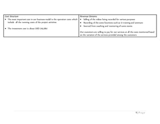 9 | P a g e
Cost Structure
 The most important cost in our business model is the operation costs which
include all the running costs of the project activities
 The investment cost is about USD 219,280/
Revenue Streams
 Selling of the videos being recorded for various purposes
 Recording of the some functions such as in training and seminars
 Sourced from coaching and mentoring of some events
Our customers are willing to pay for our services at all the costs mentioned based
on the variation of the services provided among the customers
 