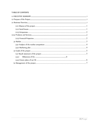 2 | P a g e
TABLE OF CONTENTS
1.1 EXECUTIVE SUMMARY .................................................................................................................. 1
1.2 Purpose of the Project.................................................................................................................... 1
2.1 Business Overview.......................................................................................................................... 1
2.2.1 Mission of the project......................................................................................................... 1
2.2.2 Social Issues ...................................................................................................................... 1
2.2.3 Uniqueness........................................................................................................................ 2
2.2.4 Products and Services.................................................................................................................2
2.2.5 Financial Projection............................................................................................................ 2
3.1 Market ..................................................................................................................................... 3
3.3.1 Analysis of the market competition ..................................................................................... 4
3.3.2 Marketing plan.................................................................................................................. 4
4.1 Goals of the project .................................................................................................................. 5
1.4.1 Result statement of the project............................................................................................ 5
4.4.2 Milestones of the .....................................................................................6
4.4.3 Future plans of our SE ...................................................................................................... 6
5.1 Management of the project........................................................................................................ 7
 