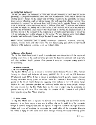 1 | P a g e
1.1 EXECUTIVE SUMMARY
The big five media lens established in 2015 and officially registered in 2016 with the aim of
producing TV program documentary series from local to international levels with an objective of
creating positive changes to the society and providing education to the community on various
issues such as educating people on climate change risks and suggesting solutions on these risks,
motivating the community on economic issues and bringing together peoples thought on various
ways to overcome poverty through the use of its different videos and TV programs that provides
education to people and making the society aware of the measures to be taken to overcome
poverty. The documentary series produced have been used in achieving the organization aim as it
motivates people in the community to be responsible in solving the major problems of poverty as
well as motivating the positive changes to the society. We are focusing across East African
Countries such as Tanzania Uganda, Kenya, Burundi, Rwanda and South Sudan.
Other services organization offer is Filming International conferences, exhibitions, workshop,
seminars, personal stories and other events. We have been keeping great efforts in improving all
situations of life including economic, social and political affairs.
1.2 Purpose of the Project
The Big Five Media Lens is not for profit organization that owns this project with the purpose of
creating a new look in the society in various problems that faces the community such as poverty
and other problems. Another purpose of the purpose is to create employment among youths in
the community.
2.1 Business Overview
2.2.1 Missionof the project
The Big Five Media Lens has a mission to be in line with the National Vision of 2025, National
Strategy for Growth and Reduction of poverty (MKUKUTA II) as well as UN Sustainable
Development Goals SDGs. It has a mission in contributing towards poverty reduction through
creating awareness among people on various issues like economical improvement, educating
people on the risk of climate change and suggesting better methods to copy with climate change
impacts like new agricultural practices and motivating positive thinking among people. Through
the same mission The Big Five Media Lens has the plan of empowering the community on
positive thinking with great ideas concerning the chances of life, economical and political
improvements among East African countries.
2.2.2 Social Issues
The Big Five Media Lens is expected to increase social relationship and development in the
community. It has been playing a great role in adding value to the social life of the community
through its services being provided; also it’s expected to empower a numbers of people in critical
thinking and being self motivated in overcoming the social affairs of the community. Currently
the venture is trying to solve some social issues through educating the society especially youths
 
