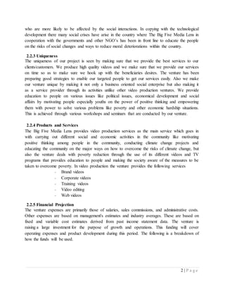 2 | P a g e
who are more likely to be affected by the social interactions. In copying with the technological
development there many social crises have arise in the country where The Big Five Media Lens in
cooperation with the governments and other NGO’s has been in front line to educate the people
on the risks of social changes and ways to reduce moral deteriorations within the country.
2.2.3 Uniqueness
The uniqueness of our project is seen by making sure that we provide the best services to our
clients/customers. We produce high quality videos and we make sure that we provide our services
on time so as to make sure we hook up with the beneficiaries desires. The venture has been
preparing good strategies to enable our targeted people to get our services easily. Also we make
our venture unique by making it not only a business oriented social enterprise but also making it
as a service provider through its activities unlike other video production ventures. We provide
education to people on various issues like political issues, economical development and social
affairs by motivating people especially youths on the power of positive thinking and empowering
them with power to solve various problems like poverty and other economic hardship situations.
This is achieved through various workshops and seminars that are conducted by our venture.
2.2.4 Products and Services
The Big Five Media Lens provides video production services as the main service which goes in
with carrying out different social and economic activities in the community like motivating
positive thinking among people in the community, conducting climate change projects and
educating the community on the major ways on how to overcome the risks of climate change, but
also the venture deals with poverty reduction through the use of its different videos and TV
programs that provides education to people and making the society aware of the measures to be
taken to overcome poverty. In video production the venture provides the following services
- Brand videos
- Corporate videos
- Training videos
- Video editing
- Web videos
2.2.5 Financial Projection
The venture expenses are primarily those of salaries, sales commissions, and administrative costs.
Other expenses are based on management's estimates and industry averages. These are based on
fixed and variable cost estimates derived from past income statement data. The venture is
raising a large investment for the purpose of growth and operations. This funding will cover
operating expenses and product development during this period. The following is a breakdown of
how the funds will be used.
 
