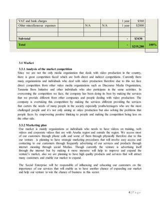 4 | P a g e
VAT and bank charges 1 year $560
Other miscellaneous expenses N/A N/A 1 year $2000
Sub-total - $3430
Total -
$219,280
100%
3.1 Market
3.3.1 Analysis of the market competition
Since we are not the only media organization that deals with video production in the country,
there is great competition faced which are both direct and indirect competitions. Currently there
many organizations and individuals who deal with video production therefore due to this we face
direct competition from other video media organizations such as Discourse Media Organization,
Tanzania Bora Initiative and other individuals who also participate in the same activities. In
overcoming the competition we face, the company has been doing its best by making the services
that we provide different from other companies and people dealing with video production. The
company is overtaking this competition by making the services different providing the services
that carters the needs of many people in the society especially youths/teenagers who are the most
challenged people and it’s not only aiming at video production but also solving the problems that
people faces by empowering positive thinking to people and making the competition being less on
the other side.
3.3.2 Marketing plan
Our market is mainly organizations or individuals who needs to have videos on training, web
videos and corporate videos that are with Arusha region and outside the region. We access most
of our customers through phone calls and some of them through physically therefore due to this
our venture is planning to have strategic marketing procedures that will involve easy access and
contacting to our customers through frequently advertising of our services and products through
internet meaning through social Medias. Though currently the venture is advertising itself
through the internet but by making it more intensive will help to improve and expand the
venture’s market, also we are planning to have high quality products and services that will attract
many customers and enable our market to expand.
The Social Enterprise will be responsible of influencing and educating our customers on the
importance of our services that will enable us to have another chance of expanding our market
and help our venture to win the chance of business in this sector.
 