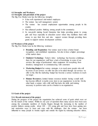 5 | P a g e
4.1 Strengths and Weakness
4.1 Strengths and potentials of the project
The Big Five Media Lens has the following strengths:
 It has well experienced and trained employees
 The venture has well management system
 The venture has created employment opportunities among people in the
country
 Has enhanced positive thinking among people in the community
 Its non-profit making Social Enterprise that helps providing grants to young
girls and boys especially in education sector where they facilitates them with
money to pay their fees and also support women through providing them
grants to support various development activities.
4.2 Weakness of the project
The Big Five Media Lens ha the following weakness:
 Branding and Reputation- Our venture need to have a better brand
recognition, and established reputations, but also to have a higher percentage
of the market share.
 Outdated Technology- Today's video technology has become a challenge,
there for our organization staff have a lack of knowledge in some of our
services like usage of professional video equipment for everything from
inventory management to communicating with customers
 Marketing Budget-Our venture strategies is to reach more people who will
be aware of our services we offer but also to be aided through our services we
offer to the. But the marketing budget has become a serious weakness to reach
our target.
 Human Resources. Limited human resources include having a small staff,
has become difficult to tackle every item to our organization to-do list. On the
other hand, a venture with a full staff that lacks the skills and training
necessary to perform tasks can be a burden to an organization.
5.1 Goals of the project
5.1.1 Result statement of the project
During the progress of the project the organization has achieved some of goals which were set
for the launch of the venture. Within its one year of operation there many success have been seen
among the community members of Arusha Region through the increasing in the number of
positive thinkers among youths about 100 – 120 young girls and boys have been gaining new
and motivation ways to learn and copy with life challenges. Also the venture has been
influential to many people in Arusha region and outside the region by releasing educative videos,
 
