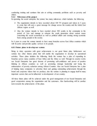 6 | P a g e
conducting training and seminars that aim at solving community problems such as poverty and
others.
5.2.2 Milestones of the project
In operating the social enterprise the venture has many milestones which includes the following
 The organization intends to have recorded about 100 TV program and videos in 3 years
to come that will carry a great message for change across the country and the whole East
African region as well.
 Also the venture intends to have reached about 300 youths in the community in the
period of 3yrs and manage to educate the youth generation about various issues
concerning the social economical as well as political affairs and creating strong economic
basis among people in the society
In 4 years to come the venture intends to have many branches across East Africa countries which
will be active and provide quality services to its people.
6.0.1 Future plans to develop our venture
Being in dairy operation with great achievements is our great future plan, furthermore our
venture has other futures plans that will enable the organization to develop its operational
activities. These plans includes the following, firstly the venture has a plan of expanding its
branches across many countries of East Africa and the Africa as well. Through its creative works
our Social Enterprise has great dreams of promoting self-confidence and power of positive
thinking in African countries as well as promoting strategic leadership and being the
ambassadors of poverty reduction among African Counties. Also our Social Enterprise has a plan
of helping many companies to advertise them and gaining outstanding achievements through the
brand and corporate videos that we produce, also the venture is planning to engage itself in many
important sectors that can be influential to development of our country.
All these future plans will be achieved under the good management of our Social Enterprise and
good cooperation among the organization and the customers. Also hardworking will be another
term towards the achievements of the plans.
 