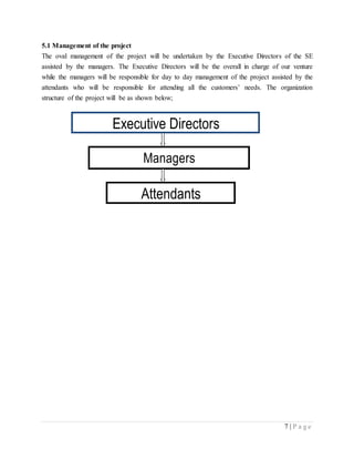 7 | P a g e
5.1 Management of the project
The oval management of the project will be undertaken by the Executive Directors of the SE
assisted by the managers. The Executive Directors will be the overall in charge of our venture
while the managers will be responsible for day to day management of the project assisted by the
attendants who will be responsible for attending all the customers’ needs. The organization
structure of the project will be as shown below;
Managers
Executive Directors
Attendants
 