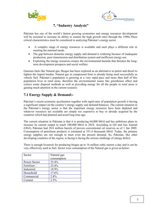 7. “Industry Analysis”

Pakistan has one of the world’s fastest growing economies and energy resources development
will be essential to increase its ability to sustain the high growth rates through the 1990s.Three
critical characteristics must be considered in analyzing Pakistan’s energy sector.

    •     A complex range of energy resources is available and each plays a different role in
         meeting the national needs.
    •    The gap between domestic energy supply and demand is widening because of inadequate
         production, poor transmission and distribution system and inefficient energy use.
    •    Exploiting the energy resources creates the environmental hazards that threaten the long-
         term development prospects and social welfare.

Gaseous fuels like Natural gas; Biogas has been explored as an alternative to petrol and diesel to
lighten the import burden. Natural gas in compressed form is already being used successfully as
vehicle fuel. Pakistan’s population is growing at a very rapid pace and more than half of this
population lives in rural areas, therefore the environmental issues like greenhouse effect and
correct waste disposal methods as well as providing energy for all the people in rural areas is
gaining much attention in the current scenario.

7.1 Energy Supply & Demand:-
Pakistan’s recent economic acceleration together with rapid rates of population growth is having
a significant impact on the country’s energy supply and demand balances. The current situation in
the Pakistan’s energy sector is that the important energy resources have been depleted and
whatever resources are available are simply too expensive to buy or already acquired by the
countries which had planned and acted long time ago.

The current situation in Pakistan is that it is producing 64,000 bbl/d and has ambitious plans to
increase its current output to reach 100,000 bbl/d in 2010. According to Oil and Gas Journal
(OGJ), Pakistan had 28.8 million barrels of proven conventional oil reserves as of 1 Jan 2005.
Consumption of petroleum products is estimated at 351.4 thousands bbl/d. Today, the primary
energy supplies are not enough to meet even the present demand. So, Pakistan, like other
developing countries of the region, is facing is facing the serious challenge of energy deficit.

There is enough livestock for producing biogas up to 16 million cubic meters a day and it can be
very effectively used as fuel. Sector wise consumption of the Natural gas is given as below:

Sector                 Natural gas
                       consumption
Power Sector           35.4%
Fertilizer             23.4%
Industrial             18.9%
Household              17.6%
Commercial             2.8%
Cement                 2.5%




                                                                                                 7
 