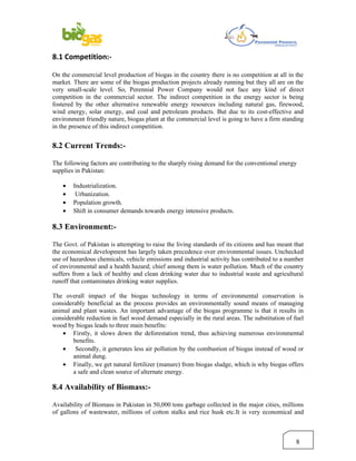 8.1 Competition:-

On the commercial level production of biogas in the country there is no competition at all in the
market. There are some of the biogas production projects already running but they all are on the
very small-scale level. So, Perennial Power Company would not face any kind of direct
competition in the commercial sector. The indirect competition in the energy sector is being
fostered by the other alternative renewable energy resources including natural gas, firewood,
wind energy, solar energy, and coal and petroleum products. But due to its cost-effective and
environment friendly nature, biogas plant at the commercial level is going to have a firm standing
in the presence of this indirect competition.


8.2 Current Trends:-

The following factors are contributing to the sharply rising demand for the conventional energy
supplies in Pakistan:

    •   Industrialization.
    •    Urbanization.
    •   Population growth.
    •   Shift in consumer demands towards energy intensive products.

8.3 Environment:-

The Govt. of Pakistan is attempting to raise the living standards of its citizens and has meant that
the economical development has largely taken precedence over environmental issues. Unchecked
use of hazardous chemicals, vehicle emissions and industrial activity has contributed to a number
of environmental and a health hazard; chief among them is water pollution. Much of the country
suffers from a lack of healthy and clean drinking water due to industrial waste and agricultural
runoff that contaminates drinking water supplies.

The overall impact of the biogas technology in terms of environmental conservation is
considerably beneficial as the process provides an environmentally sound means of managing
animal and plant wastes. An important advantage of the biogas programme is that it results in
considerable reduction in fuel wood demand especially in the rural areas. The substitution of fuel
wood by biogas leads to three main benefits:
    • Firstly, it slows down the deforestation trend, thus achieving numerous environmental
        benefits.
    • Secondly, it generates less air pollution by the combustion of biogas instead of wood or
        animal dung.
    • Finally, we get natural fertilizer (manure) from biogas sludge, which is why biogas offers
        a safe and clean source of alternate energy.

8.4 Availability of Biomass:-

Availability of Biomass in Pakistan in 50,000 tons garbage collected in the major cities, millions
of gallons of wastewater, millions of cotton stalks and rice husk etc.It is very economical and



                                                                                                 8
 