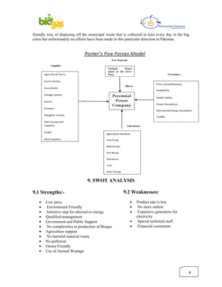 friendly way of disposing off the municipal waste that is collected in tons every day in the big
cities but unfortunately no efforts have been made in this particular direction in Pakistan.




                                 9. SWOT ANALYSIS

9.1 Strengths:-                                        9.2 Weaknesses:
    •   Low price                                          •   Product rate is low
    •   Environment Friendly                               •    No more outlets
    •   Initiative step for alternative energy             •    Expensive generators for
    •   Qualified management                                   electricity
    •   Government and Public Support                      •    Special technical staff
    •   No complexities in production of Biogas            •    Financial constraints
    •   Agriculture support
    •   No harmful material waste
    •   No pollution
    •   Ozone Friendly
    •   Use of Animal Wastage




                                                                                               9
 