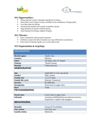 10.1 Opportunities:-
   •   Being Agrarian country, abundant ingredients for biogas.
   •   Kisan Dost Lease Finance Facility available for the installation of biogas plant.
   •   Less labor than tree felling.
   •   Economically feasible and socially acceptable concept.
   •   Huge potential of around 5 million houses.
   •   Great backup from Biogas Support Program.

10.2 Threats:-
   •   Fierce competition with gas grid extensions.
   •   Antibiotics used in the feed of animals can cause difficulties in production.
   •   Forest areas in Pakistan hardly serve as the carbon sink.

10.3 Segmentation & targeting:-

GEOGRAPHIC

World region                              South Asia
Country                                   Pakistan
Cities                                    All major cities of Punjab
Climate                                   Humid climate
Density                                   Urban and rural
DEMOGRAPHIC

Age                                       Applicable in every age group
Gender                                    Male, female
Family size                               1-2,3-4,5 plus
Family life cycle                         Married, Unmarried
Income                                    Rs.5000 plus
Occupation                                From lower to upper class
Race                                      Asian
PSYCHOGRAPHIC

Social class                              Lower class to upper class.
Lifestyle                                 Actualizes,fulfilled,believers,achievers,strivers,
                                          Experience’s makers and strugglers
BEHAVIOURAL

Benefits                                  Cheap,24/7availability,
User status                               First time user
Loyalty status                            Optimistic
 