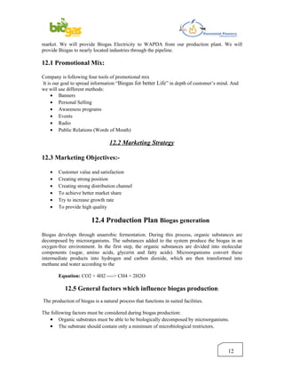 market. We will provide Biogas Electricity to WAPDA from our production plant. We will
provide Biogas to nearly located industries through the pipeline.

12.1 Promotional Mix:

Company is following four tools of promotional mix
It is our goal to spread information “Biogas for better Life” in depth of customer’s mind. And
we will use different methods:
     • Banners
     • Personal Selling
     • Awareness programs
     • Events
     • Radio
     • Public Relations (Words of Mouth)

                                  12.2 Marketing Strategy

12.3 Marketing Objectives:-

   •   Customer value and satisfaction
   •   Creating strong position
   •   Creating strong distribution channel
   •   To achieve better market share
   •   Try to increase growth rate
   •   To provide high quality

                        12.4 Production Plan Biogas generation
Biogas develops through anaerobic fermentation. During this process, organic substances are
decomposed by microorganisms. The substances added to the system produce the biogas in an
oxygen-free environment. In the first step, the organic substances are divided into molecular
components (sugar, amino acids, glycerin and fatty acids). Microorganisms convert these
intermediate products into hydrogen and carbon dioxide, which are then transformed into
methane and water according to the

       Equation: CO2 + 4H2 ----> CH4 + 2H2O

           12.5 General factors which influence biogas production:
The production of biogas is a natural process that functions in suited facilities.

The following factors must be considered during biogas production:
   • Organic substrates must be able to be biologically decomposed by microorganisms.
   • The substrate should contain only a minimum of microbiological restrictors.



                                                                                         12
 