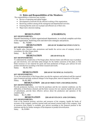 15. `Roles and Responsibilities of the Members:
The responsibilities of directors may include:-
   • Review of operating and capital budget.
   • Development of network for the efficient working of the organization.
   • Resolving conflicts among all the managerial and departmental activities.
   • Ensuring that the assets are in proper and efficient use of their own.
   • Major task is decision making.


                DESIGNATION                             (CHAIRMAN)
KEY RESPONSIBITIES:
Smooth functioning of whole organizational departments, to overlook complete activities
of the organization, build long term and short term strategies and policies.
Salary:     Rs. 70,000/-
                 DESIGNATION                  (HEAD OF MARKET&CONSULTANCY)
KEY RESPONSIBITIES:
To handle sales, forecast sales, promotions and handle the service area of company which is
consultancy for other biogas plants.
Salary       Rs.30, 500/-
                   DESIGNATION                         (HEAD OF R & D)
KEY RESPONSIBITIES:
To understand the complexities of the biogas plant, find new better and efficient ways to produce
gas and electricity, new and better plant designs for the further extension of the plant, to find
better resources or raw material for quick and more production of biogas, give advices for new
product introduction according to the better research and results.
Salary        Rs.45, 950/-

             DESIGNATION                      (HEAD OF TECHNICAL FACILITY)
KEY RESPONSIBITIES:
To see the technicalities of the biogas plant, provide the engineers and technical staff the required
type of material and help, technical changes in the biogas plant, interval inspection of the plant.
Salary      Rs.40, 000/-
                 DESIGNATION (HEAD OF PRDUCTION AND OPERATIONS)
KEY RESPONSIBITIES:
Provide production facilities, over look the purchases and the raw material conditions; see the
difficulties of distribution channels and the better resource for raw material, handle the activities
of subordinates, provide them effective advices about the production and operation of the
complete plant.
Salary      Rs.15, 000/-
                DESIGNATION                    (HEAD OF FINANCE AND CONTROL)
KEY RESPONSIBITIES:
Look at the financial position, activities and resources of the company, handle the books of
accounts of the company, perform internal audit and annual external audit of the company, look
at resources from finance is available, give advices according to the financial position to the
chairman and the for further strategies of development or product diversification.
Salary     Rs.30.000/-




                                                                                                    15
 