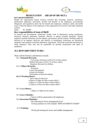 DESIGNATION                (HEAD OF HR MGT.)
KEY RESPONSIBITIES:
Handle the organizations human resource activities like recruiting, selection, orientation,
performance appraisals, motivation, rewards and benefits to the employees, governmental
obligations and regulations about the bio hazard and employees, employee safety and health
issues. Check the balance of the employees in the organization for excessive and under employed
workers.
Salary      Rs. 20,000/-
Key responsibilities of team of R&D
In research and development, technicians usually work in laboratories testing mechanical,
electrical, chemical, pneumatic, hydraulic, thermal, or optical scientific principles. Typical
employers include institutions, private industry, government, and the military. Working under the
direction of an engineer, physicist, and chemist, or metallurgist, technicians use specialized
equipment and materials to perform laboratory experiments. They help record data and analyze it
using computers. They may also be responsible for periodic maintenance and repair of
equipment.

16.1 REWARD STRUCTURE:-

There will be Extrinsic and Intrinsic rewards.
  16.1.1Financial Rewards:
                      Conveyance allowance (will be 5% of basic salary)
                     Medical allowance (will be 3% of basic salary)
                     Education allowance for children
  16.1.2 Others Rewards:-
                       Promotion
                     Career Development
                     Greater job freedom
                     Participation in Decision making
  16.1.3 Working Hours:-
                      9am to 6pm for Desk job
                    8.30am to 4.30pm for labor workers Shift 1
                    4.30pm to 12.30am for labor workers Shift 2
                    12.30am to 8.30a.m for labor workers Shift 3

  16.2 Lunch Hours:-
                      1.30pm to 2.30pm for all workers

  16.3 Leave Schedule:-
                   2 leaves will be sanctioned to all employees
  16.4 Succession Planning:-
                    Out sourcing for lower management level
                     For key position we will consider “REPLACEMENT CHART”

   16.5 Training:-
                        On the job training for lower and middle management




                                                                                                16
 