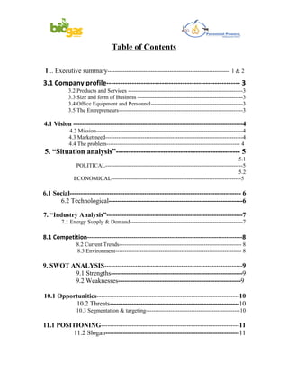 Table of Contents

1... Executive summary----------------------------------------------------------------- 1 & 2
3.1 Company profile---------------------------------------------------------- 3
           3.2 Products and Services -------------------------------------------------------------3
           3.3 Size and form of Business --------------------------------------------------------3
           3.4 Office Equipment and Personnel-------------------------------------------------3
           3.5 The Entrepreneurs------------------------------------------------------------------3

4.1 Vision ------------------------------------------------------------------------------4
           4.2 Mission-------------------------------------------------------------------------------4
           4.3 Market need--------------------------------------------------------------------------4
           4.4 The problem----------------------------------------------------------------------- 4
5. “Situation analysis”-------------------------------------------------- 5
                                                                                               5.1
               POLITICAL-------------------------------------------------------------------------5
                                                                                               5.2
              ECONOMICAL---------------------------------------------------------------------5

6.1 Social------------------------------------------------------------------------------ 6
      6.2 Technological-------------------------------------------------------------6

7. “Industry Analysis”--------------------------------------------------------------7
        7.1 Energy Supply & Demand------------------------------------------------------------7

8.1 Competition-----------------------------------------------------------------------------8
               8.2 Current Trends----------------------------------------------------------------- 8
               8.3 Environment------------------------------------------------------------------- 8

9. SWOT ANALYSIS---------------------------------------------------------------9
         9.1 Strengths------------------------------------------------------------9
         9.2 Weaknesses--------------------------------------------------------9

10.1 Opportunities-----------------------------------------------------------------10
          10.2 Threats-----------------------------------------------------------10
               10.3 Segmentation & targeting--------------------------------------------------10

11.1 POSITIONING---------------------------------------------------------------11
          11.2 Slogan-------------------------------------------------------------11
 