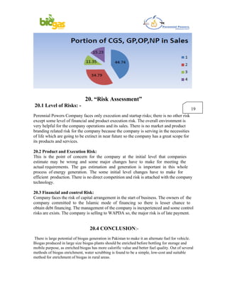20. “Risk Assessment”
20.1 Level of Risks: -
                                                                                                 19
Perennial Powers Company faces only execution and startup risks; there is no other risk
except some level of financial and product execution risk. The overall environment is
very helpful for the company operations and its sales. There is no market and product
branding related risk for the company because the company is serving in the necessities
of life which are going to be extinct in near future so the company has a great scope for
its products and services.

20.2 Product and Execution Risk:
This is the point of concern for the company at the initial level that companies
estimate may be wrong and some major changes have to make for meeting the
actual requirements. The gas estimation and generation is important in this whole
process of energy generation. The some initial level changes have to make for
efficient production. There is no direct competition and risk is attached with the company
technology.

20.3 Financial and control Risk:
Company faces the risk of capital arrangement in the start of business. The owners of the
company committed to the Islamic mode of financing so there is lesser chance to
obtain debt financing. The management of the company is inexperienced and some control
risks are exists. The company is selling to WAPDA so, the major risk is of late payment.


                                  20.4 CONCLUSION:-
There is large potential of biogas generation in Pakistan to make it an alternate fuel for vehicle.
Biogas produced in large size biogas plants should be enriched before bottling for storage and
mobile purpose, as enriched biogas has more calorific value and better fuel quality. Out of several
methods of biogas enrichment, water scrubbing is found to be a simple, low-cost and suitable
method for enrichment of biogas in rural areas.
 