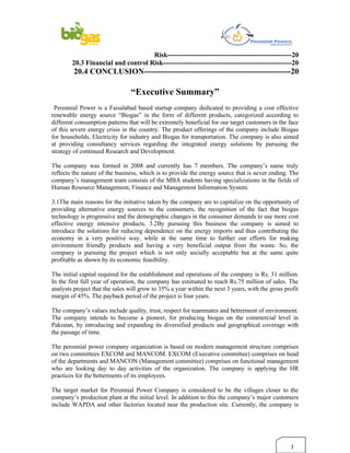 Risk-------------------------------------------------------20
        20.3 Financial and control Risk---------------------------------------------------------20
         20.4 CONCLUSION-------------------------------------------------------20

                                “Executive Summary”
 Perennial Power is a Faisalabad based startup company dedicated to providing a cost effective
renewable energy source “Biogas” in the form of different products, categorized according to
different consumption patterns that will be extremely beneficial for our target customers in the face
of this severe energy crisis in the country. The product offerings of the company include Biogas
for households, Electricity for industry and Biogas for transportation. The company is also aimed
at providing consultancy services regarding the integrated energy solutions by pursuing the
strategy of continued Research and Development.

The company was formed in 2008 and currently has 7 members. The company’s name truly
reflects the nature of the business, which is to provide the energy source that is never ending. The
company’s management team consists of the MBA students having specializations in the fields of
Human Resource Management, Finance and Management Information System.

3.1The main reasons for the initiative taken by the company are to capitalize on the opportunity of
providing alternative energy sources to the consumers, the recognition of the fact that biogas
technology is progressive and the demographic changes in the consumer demands to use more cost
effective energy intensive products. 3.2By pursuing this business the company is aimed to
introduce the solutions for reducing dependence on the energy imports and thus contributing the
economy in a very positive way, while at the same time to further our efforts for making
environment friendly products and having a very beneficial output from the waste. So, the
company is pursuing the project which is not only socially acceptable but at the same quite
profitable as shown by its economic feasibility.

The initial capital required for the establishment and operations of the company is Rs. 31 million.
In the first full year of operation, the company has estimated to reach Rs.75 million of sales. The
analysts project that the sales will grow to 35% a year within the next 3 years, with the gross profit
margin of 45%. The payback period of the project is four years.

The company’s values include quality, trust, respect for teammates and betterment of environment.
The company intends to become a pioneer, for producing biogas on the commercial level in
Pakistan, by introducing and expanding its diversified products and geographical coverage with
the passage of time.

The perennial power company organization is based on modern management structure comprises
on two committees EXCOM and MANCOM. EXCOM (Executive committee) comprises on head
of the departments and MANCON (Management committee) comprises on functional management
who are looking day to day activities of the organization. The company is applying the HR
practices for the betterments of its employees.

The target market for Perennial Power Company is considered to be the villages closer to the
company’s production plant at the initial level. In addition to this the company’s major customers
include WAPDA and other factories located near the production site. Currently, the company is




                                                                                                  1
 