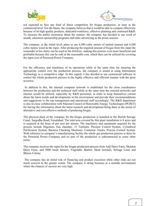 not expected to face any kind of direct competition for biogas production, at least at the
commercial level. For the future, the company believes that it would be able to compete effectively
because of its high quality products, dedicated workforce, effective planning and continued R&D.
To increase the public awareness about the venture, the company has decided to use word of
mouth, education sponsorship programs and radio advertising as the prime sources.

The company, at the initial level, plans to use 6,500 cubic meters of animal manure and 4,200
cubic meters water as the input. After producing the required amount of biogas from this input the
remainder or bio slurry can be used as the fertilizer, making this process even more beneficial and
profitable because this can be sold at the reasonable cost, which then can be utilized for covering
the input cost of Perennial Power Company.


For the efficiency and timeliness of its operations while at the same time for ensuring the
appropriate control over the production process, the company is aimed at using Information
Technology as a competitive edge. In this regard, it has decided to use customized software to
control the whole production process in the highly effective and efficient manner with the great
accuracy.

  In addition to this, the internal computer network is established for the close coordination
between the production and the technical staff while at the same time the external networks and
internet would be utilized, especially by R&D personnel, in order to keep themselves current
about the latest trends and developments in the environment and provide their recommendations
and suggestions to the top management and operational staff accordingly. The R&D department
is also in close collaboration with Pakistan Council of Renewable Energy Technologies (PCRET)
for having the information about the latest research and development being done in the sector of
alternative and cost-effective methods of producing biogas.

The physical plant of the company for the biogas production is installed at the Burleb Sewage
Canal, Sargodha Road, Faisalabad. The total area covered by this plant installation is 8 acres and
is acquired at the lease of per acre per annum. The machinery and equipment required for the
process include Digesters, Gas chamber, 15 Turbines, Pressure Control System, Cylindrical
Purification System, Bacteria Checking Machines, Container Trucks, Process Control System.
With reference to company’s manufacturing facility the whole gas production process is done by
the Perennial Power Company and no part of the production is subcontracted to some other
entity.

The company receives the input for the biogas production process from Adil Dairy Farm, Shoukat
Dairy Farm, and 3000 small farmers, Vegetable Market, Dead Animals, Sewage Lines and
Bhains Colony.

 The company has an initial risk of financing and product execution while other risks are not
much concern to the greater extent. The company is doing business in a suitable environment
where the chances of success are very high.




                                                                                                  2
 