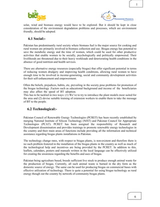 1




solar, wind and biomass energy would have to be explored. But it should be kept in close
consideration of the environment degradation problems and processes, which are environment
friendly, should be adopted.

    6.1 Social:-
Pakistan has predominantly rural society where biomass fuel is the major source for cooking and
rural women are primarily involved in biomass collection and use. Biogas energy has potential to
save the metabolic energy and the time of women, which could be used for other productive
activities that enable women to be socially, psychologically and politically empowered. Their
livelihoods are threatened due to their heavy workloads and deteriorating health conditions in the
absence of good nutrition and health services.

There are alternative energy resources (especially biogas) that offer significant potential in terms
of reducing women drudgery and improving health conditions, allowing rural women to have
enough time to be involved in income-generating, social and community development activities
for their self-enhancement and empowerment.

Often the beliefs, prejudices, habits, etc, prevailing in the society pose problems for promotion of
the biogas technology .Factors such as educational background and income of the beneficiaries
may also affect the speed of BT adoption.
This has to be tackled in two ways: (1) We’ve to try to introduce the plant models most suited for
the area and (2) devise suitable training of extension workers to enable them to take the message
of BT to the people.

   6.2 Technological:-

Pakistan Council of Renewable Energy Technologies (PCRET) has been recently established by
merging National Institute of Silicon Technology (NIST) and Pakistan Council for Appropriate
Technologies (PCAT). PCRET has been assigned the responsibility of Research and
Development dissemination and provides trainings to promote renewable energy technologies in
the country and their main areas of functions include providing all the information and technical
assistance regarding biogas plants installations in Pakistan.

The technology change rates, with respect to biogas plants, is non-existent and therefore there is
no such problem fostered in the installation of the biogas plants in the country as well as much of
the technological help and incentives are being provided by the PCRET. In addition to this,
leaflets, calendars, posters and manuals written in the local language can be effectively utilized
for creating the awareness regarding the benefits and uses of biogas.

Pakistan being agriculture based, breeds sufficient live stock to produce enough animal waste for
the production of biogas. Currently, all such animal waste is burned in the dry form as the
domestic source of energy. The same can be used for producing biogas on commercial bases with
effective utilization of technology. There is quite a potential for using biogas technology as rural
energy though out the country by network of community biogas plants.




                                                                                                  6
 