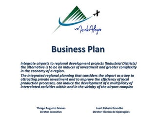 Business Plan
Integrate airports to regional development projects (Industrial Districts)
the alternative is to be an inducer of investment and greater complexity
in the economy of a region.
The integrated regional planning that considers the airport as a key to
attracting private investment and to improve the efficiency of local
production processes, can induce the development of a multiplicity of
interrelated activities within and in the vicinity of the airport complex
Thiago Augusto Gomes Laert Rabelo Brandão
Diretor Executivo Diretor Técnico de Operações
 