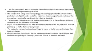  They also come up with ways for enhancing the production of goods and thereby, increase the
sales and profit margins of the organization.
 This would include taking decisions regarding purchase of equipment and machinery for the
production unit. Apart from the cost of the machinery, these managers have to make sure that
the machinery is state-of-art, and meets the industrial standards.
 These managers have to oversee the repair and maintenance of all the production equipment
and ensure that it is completely hazard-free.
 He/she has to coordinate with the other departments and ensure that the production does not
get held up or malfunction due to any reason.
 The production manager has to evaluate the performance of his/her team and motivate them
to perform better.
 Another important responsibility that the manager undertakes is training the production team
members and updating the company's production facilities to maximize the output.
 