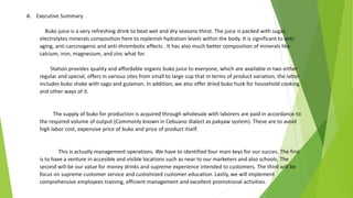 A. Executive Summary
Buko juice is a very refreshing drink to beat wet and dry seasons thirst. The juice is packed with sugar,
electrolytes minerals composition here to replenish hydration levels within the body. It is significant to anti-
aging, anti-carcinogenic and anti-thrombotic effects . It has also much better composition of minerals like
calcium, iron, magnesium, and zinc what for.
Station provides quality and affordable organic buko juice to everyone, which are available in two either
regular and special, offers in various sites from small to large cup that in terms of product variation, the latter
includes buko shake with sago and gulaman. In addition, we also offer dried buko husk for household cooking
and other ways of it.
The supply of buko for production is acquired through wholesale with laborers are paid in accordance to
the required volume of output (Commonly known in Cebuano dialect as pakyaw system). These are to avoid
high labor cost, expensive price of buko and price of product itself.
This is actually management operations. We have to identified four main keys for our succes. The first
is to have a venture in accesible and visible locations such as near to our marketers and also schools. The
second will be our value for money drinks and supreme experience intended to customers. The third will be
focus on supreme customer service and customized customer education. Lastly, we will implement
comprehensive employees training, efficient management and excellent promotional activities.
 