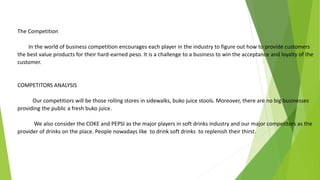 The Competition
In the world of business competition encourages each player in the industry to figure out how to provide customers
the best value products for their hard-earned peso. It is a challenge to a business to win the acceptance and loyalty of the
customer.
COMPETITORS ANALYSIS
Our competitiors will be those rolling stores in sidewalks, buko juice stools. Moreover, there are no big businesses
providing the public a fresh buko juice.
We also consider the COKE and PEPSI as the major players in soft drinks industry and our major competitors as the
provider of drinks on the place. People nowadays like to drink soft drinks to replenish their thirst.
 