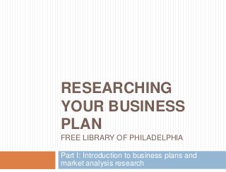 RESEARCHING
YOUR BUSINESS
PLAN
FREE LIBRARY OF PHILADELPHIA
Part I: Introduction to business plans and
market analysis research
 