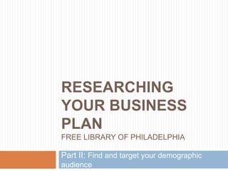 RESEARCHING
YOUR BUSINESS
PLAN
FREE LIBRARY OF PHILADELPHIA
Part II: Find and target your demographic
audience
 