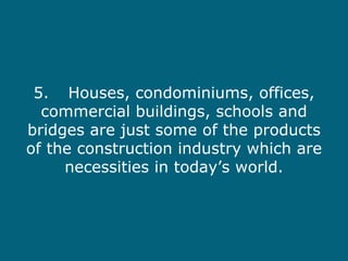 5. Houses, condominiums, offices, commercial buildings, schools and bridges are just some of the products of the construction industry which are necessities in today’s world. 