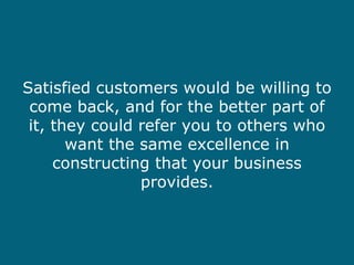 Satisfied customers would be willing to come back, and for the better part of it, they could refer you to others who want the same excellence in constructing that your business provides. 