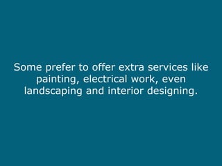 Some prefer to offer extra services like painting, electrical work, even landscaping and interior designing. 