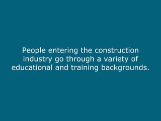 People entering the construction industry go through a variety of educational and training backgrounds. 