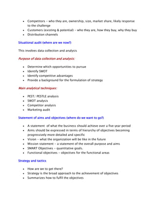 Competitors - who they are, ownership, size, market share, likely response
to the challenge
Customers (existing & potential) - who they are, how they buy, why they buy
Distribution channels
Situational audit (where are we now?)
This involves data collection and analysis

Purpose of data collection and analysis:
Determine which opportunities to pursue
Identify SWOT
Identify competitive advantages
Provide a background for the formulation of strategy

Main analytical techniques:
PEST/ PESTLE analysis
SWOT analysis
Competitor analysis
Marketing audit
Statement of aims and objectives (where do we want to go?)
A statement of what the business should achieve over a five year period
Aims should be expressed in terms of hierarchy of objectives becoming
progressively more detailed and specific
Vision - what the organization will be like in the future
Mission statement - a statement of the overall purpose and aims
SMART Objectives - quantitative goals.
Functional objectives - objectives for the functional areas
Strategy and tactics
How are we to get there?
Strategy is the broad approach to the achievement of objectives
Summarizes how to fulfil the objectives

 