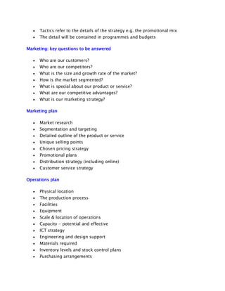 Tactics refer to the details of the strategy e.g. the promotional mix
The detail will be contained in programmes and budgets
Marketing: key questions to be answered
Who are our customers?
Who are our competitors?
What is the size and growth rate of the market?
How is the market segmented?
What is special about our product or service?
What are our competitive advantages?
What is our marketing strategy?
Marketing plan
Market research
Segmentation and targeting
Detailed outline of the product or service
Unique selling points
Chosen pricing strategy
Promotional plans
Distribution strategy (including online)
Customer service strategy
Operations plan
Physical location
The production process
Facilities
Equipment
Scale & location of operations
Capacity - potential and effective
ICT strategy
Engineering and design support
Materials required
Inventory levels and stock control plans
Purchasing arrangements

 