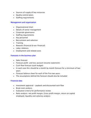 Sources of supply of key resources
Quality control plans
Staffing requirements
Management and organization
Organizational chart
Details of senior management
Corporate governance
Staffing requirements
Key personnel
Recruitment and selection
Training
Rewards (financial & non-financial)
Labor relations
Employment and related costs
Forecasts in the business plan
Sales forecast
Forecast profit and loss account (income statement)
Cash flow forecast (cash budget)
In each case this should be a month by month forecast for a minimum of two
years
Forecast balance sheet for each of the first two years
The assumptions behind the forecast should also be included
Financial data
Investment appraisal - payback and discounted cash flow
Break even analysis
Evaluation criteria for performance review
Ratio analysis: net profit margin, Gross profit margin, return on capital
employed, liquidity and solvency analysis

 