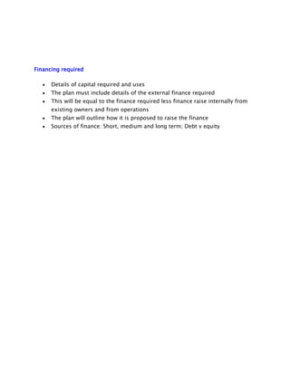 Financing required
Details of capital required and uses
The plan must include details of the external finance required
This will be equal to the finance required less finance raise internally from
existing owners and from operations
The plan will outline how it is proposed to raise the finance
Sources of finance: Short, medium and long term; Debt v equity

 