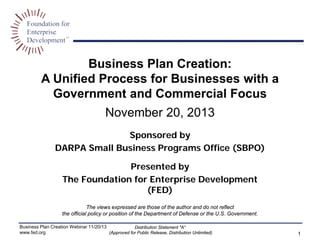 Business Plan Creation:
A Unified Process for Businesses with a
Government and Commercial Focus
November 20, 2013
Sponsored by
DARPA Small Business Programs Office (SBPO)
Presented by
The Foundation for Enterprise Development
(FED)
The views expressed are those of the author and do not reflect
the official policy or position of the Department of Defense or the U.S. Government.
Business Plan Creation Webinar 11/20/13
www.fed.org
Distribution Statement "A“
(Approved for Public Release, Distribution Unlimited) 1
 