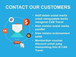 CONTACT OUR CUSTOMERS
• Aktif dalam sosial media
untuk mengupdate berita
mengenai Café Travel
• Iklan melalui sosial media,
pamflet
• Iklan melalui endorsement
seleb
• Memberikan voucher
discount untuk yang
memposting foto di Café
Travel
 