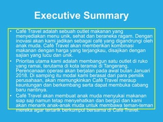Executive Summary
• Café Travel adalah sebuah outlet makanan yang
menyediakan menu unik, sehat dan beraneka ragam. Dengan
inovasi akan kami jadikan sebagai café yang digandrungi oleh
anak muda. Café Travel akan memberikan kombinasi
makanan dengan harga yang terjangkau, disajikan dengan
sajian yang lucu dan unik.
• Prioritas utama kami adalah membangun satu outlet di ruko
yang ramai, terutama di kota teramai di Tangerang.
Perencanaan operasi akan berjalan pada awal bulan Januari
2018. Di samping itu modal kami berasal dari para pemilik
perusahaan, akan memungkinkan Café Travel meraup
keuntungan dan berkembang serta dapat membuka cabang
baru nantinya.
• Café Travel akan membuat anak muda menyukai makanan
siap saji namun tetap menyehatkan dan bergizi dan kami
akan menarik anak-anak muda untuk membawa teman-teman
mereka agar tertarik berkumpul bersama di Café Travel.
 