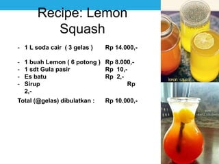 Recipe: Lemon
Squash
- 1 L soda cair ( 3 gelas ) Rp 14.000,-
- 1 buah Lemon ( 6 potong ) Rp 8.000,-
- 1 sdt Gula pasir Rp 10,-
- Es batu Rp 2,-
- Sirup Rp
2,-
Total (@gelas) dibulatkan : Rp 10.000,-
 