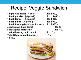 Recipe: Veggie Sandwich
•1 bgks Roti tawar ( 4 porsi ) Rp 8.000,
•1 buah paprika ( 4 porsi ) Rp 15.000,-
•1 buah tomat ( 4 porsi ) Rp 3.000,-
•1 buah timun ( 4 porsi ) Rp 3.000,-
•1 buah bawang bombay ( 4 porsi ) Rp 5.000,-
•secukupnya Saos tomat Rp 10-
•secukupnya Margarine Rp 10,-
•1 sdm Bawang putih bubuk Rp 5,-
Total (@potong) dibulatkan : Rp
12.500,-
 