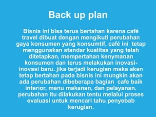 Back up plan
Bisnis ini bisa terus bertahan karena café
travel dibuat dengan mengikuti perubahan
gaya konsumen yang konsumtif, café ini tetap
menggunakan standar kualitas yang telah
ditetapkan, mempertahan kenymanan
konsumen dan terus melakukan inovasi-
inovasi baru. jika terjadi kerugian maka akan
tetap bertahan pada bisnis ini mungkin akan
ada perubahan dibeberapa bagian cafe baik
interior, menu makanan, dan pelayanan.
perubahan itu dilakukan tentu melalui proses
evaluasi untuk mencari tahu penyebab
kerugian.
 