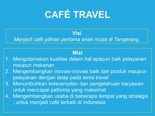 CAFÉ TRAVEL
Visi
Menjadi café pilihan pertama anak muda di Tangerang.
Misi
1. Mengutamakan kualitas dalam hal apapun baik pelayanan
maupun makanan
2. Mengembangkan inovasi-inovasi baik dari produk maupun
pelayanan dengan tetap pada tema travel
3. Menumbuhkan keterampilan dan pengetahuan karyawan
untuk mencapai peforma yang maksimal
4. Mengembangkan usaha di beberapa tempat yang strategis
, untuk menjadi café terbaik di Indonesia
 