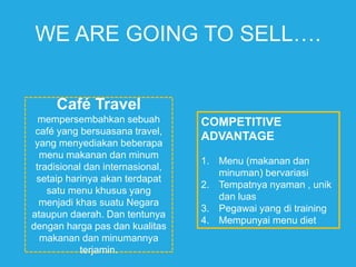 WE ARE GOING TO SELL….
Café Travel
mempersembahkan sebuah
café yang bersuasana travel,
yang menyediakan beberapa
menu makanan dan minum
tradisional dan internasional,
setaip harinya akan terdapat
satu menu khusus yang
menjadi khas suatu Negara
ataupun daerah. Dan tentunya
dengan harga pas dan kualitas
makanan dan minumannya
terjamin.
COMPETITIVE
ADVANTAGE
1. Menu (makanan dan
minuman) bervariasi
2. Tempatnya nyaman , unik
dan luas
3. Pegawai yang di training
4. Mempunyai menu diet
 