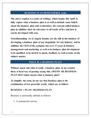 pg. 1
BUSINESS PLAN DEMYSTIFIED series
The above caption is a series of writings which begins this April to
fully expose what a business plan is as well as debunk some beliefs
about the business plan and re-introduce the concept called business
plan in addition show its relevance to all works of live and how it
can be developed with ease.
Notwithstanding we at Angela Itambo are the still in the business of
developing a business plan of any magnitude for any industry and in
addition the CEO of the company has over 17 years in business
management and marketing as well as in business plan development
to be qualified to be invited to speak, facilitate as well as train on the
subject matter.
WHAT IS A BUSINESS PLAN?
Without much ado what is really a business plan, in my country
there is local way of passing saying this. (WETIN BE BUSINESS
PLAN SEF) which means what is business plan?
To simplify the term, let me say that Business plan is the
combination of two powerful words, which are as follows
BUSINESS + PLAN= BUSINESS PLAN
Business is universally defined as follows:
1. A commercial activity
 