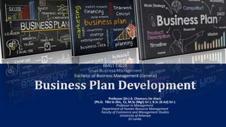 Centre for Distance and Continuing Education
University of Kelaniya
BMGT E3025
Small Business Management
Bachelor of Business Management (General)
Business Plan Development
Professor (Dr.) A. Chamaru De Alwis
(Ph.D. TBU in Zlin, Cz, M.Sc (Mgt) Sri J, B.Sc (B.Ad) Sri J.
Professor in Management
Department of Human Resource Management
Faculty of Commerce and Management Studies
University of Kelaniya
Sri Lanka.
 